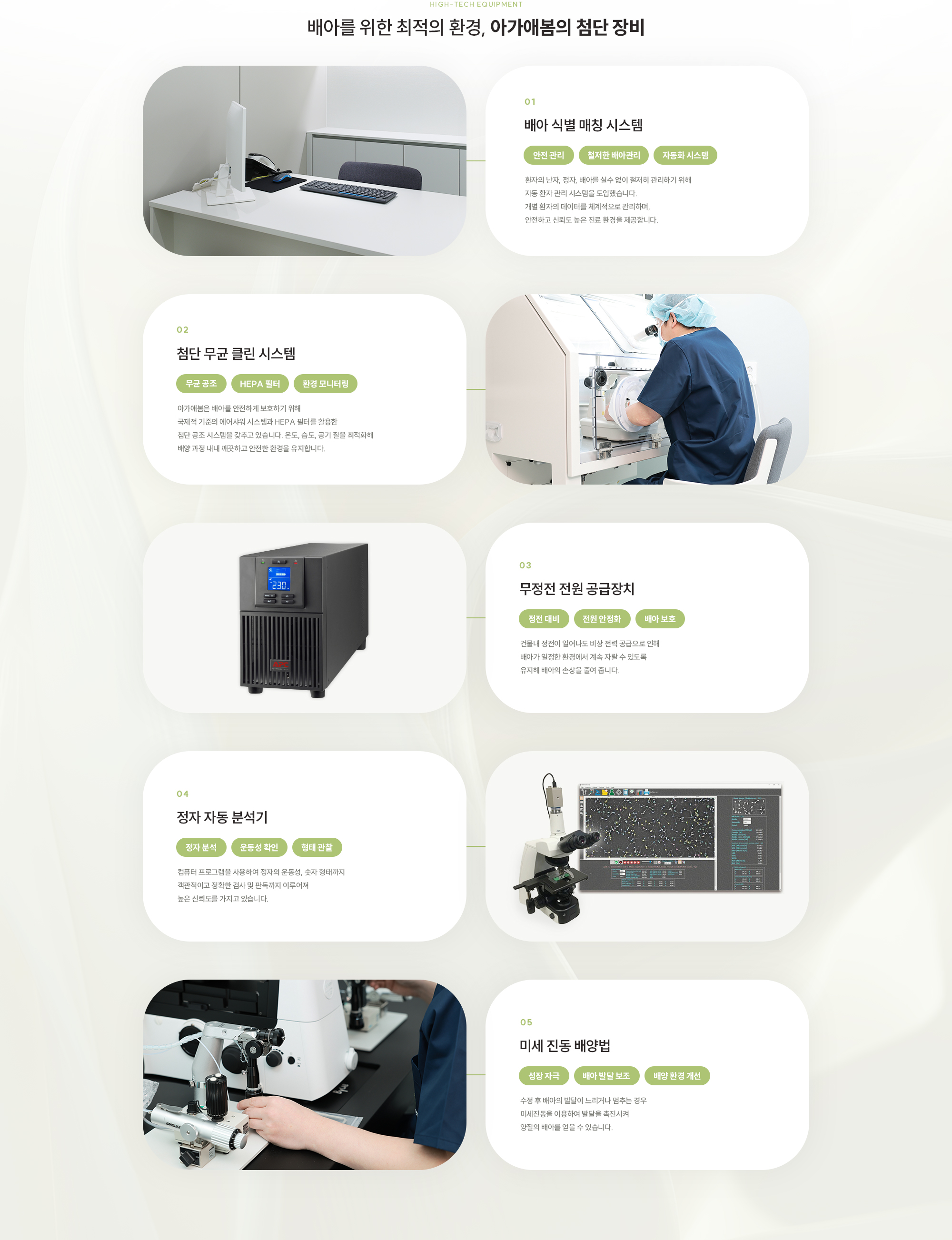 [high-tech Equipment] 배아를 위한 최적의 환경, 아가애봄의 첨단 장비 [1,배아 식별 매칭 시스템환자의 난자, 정자, 배아를 실수 없이 철저히 관리하기 위해 자동 환자 관리 시스템을 도입했습니다. 개별 환자의 데이터를 체계적으로 관리하며, 안전하고 신뢰도 높은 진료 환경을 제공합니다.] [2, 첨단 무균 클린 시스템 아가애봄은 배아를 안전하게 보호하기 위해 국제적 기준의 에어샤워 시스템과 HEPA 필터를 활용한 첨단 공조 시스템을 갖추고 있습니다. 온도, 습도, 공기 질을 최적화해 배양 과정 내내 깨끗하고 안전한 환경을 유지합니다. 3,무정전 전원 공급장치 건물내 정전이 일어나도 비상 전력 공급으로 인해 배아가 일정한 환경에서 계속 자랄 수 있도록 유지해 배아의 손상을 줄여 줍니다. 4,정자 자동 분석기 컴퓨터 프로그램을 사용하여 정자의 운동성, 숫자 형태까지 객관적이고 정확한 검사 및 판독까지 이루어져 높은 신뢰도를 가지고 있습니다. 5, 미세 진동 배양법 수정 후 배아의 발달이 느리거나 멈추는 경우 미세진동을 이용하여 발달을 촉진시켜 양질의 배아를 얻을 수 있습니다.