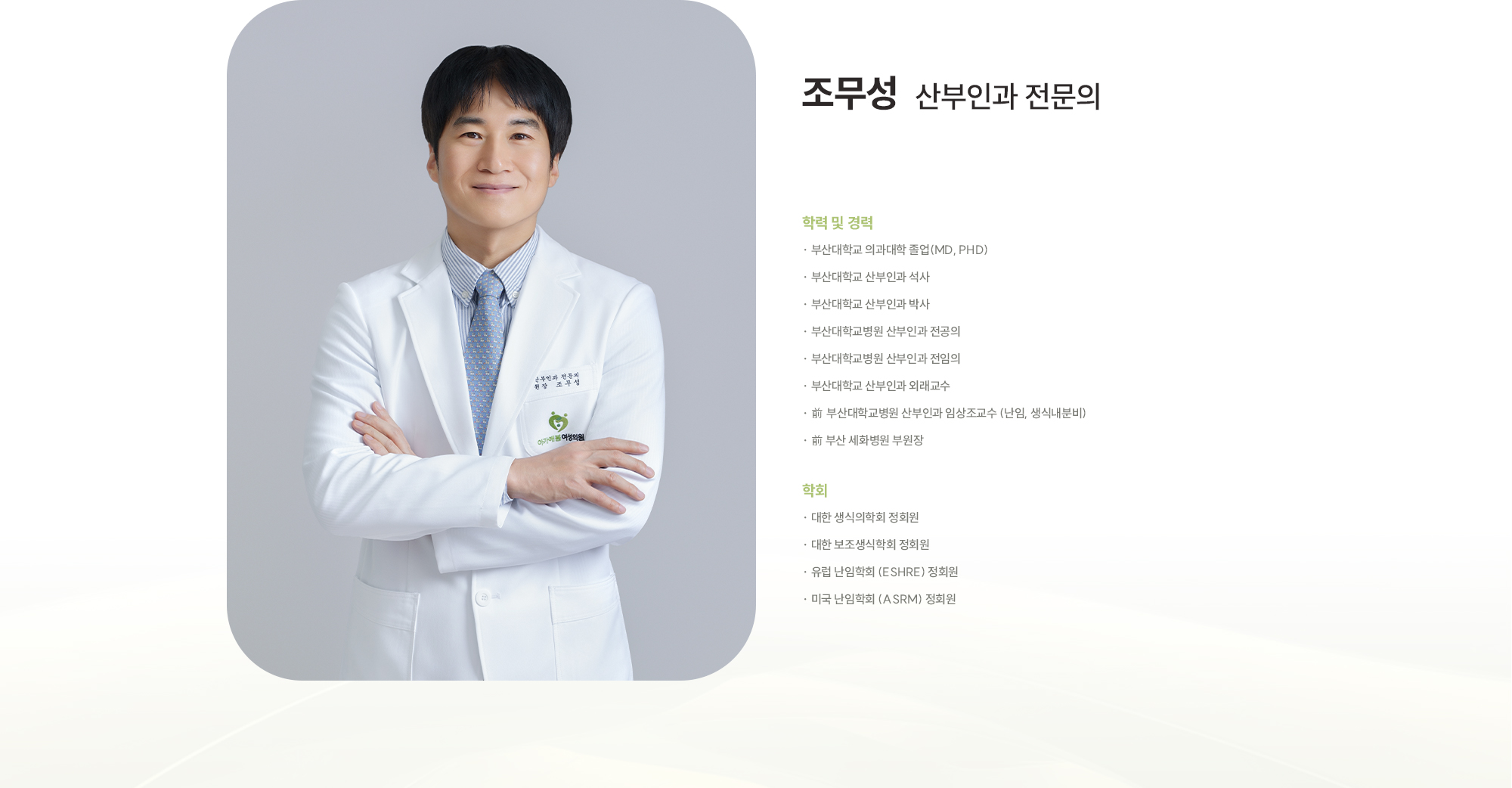 [조무성 산부인과 전문의] [학력 및 경력] · 부산대학교 의과대학 졸업(MD, PhD) · 부산대학교 산부인과 석사 · 부산대학교 산부인과 박사 · 부산대학교병원 산부인과 전공의 · 부산대학교병원 산부인과 전임의 · 부산대학교 산부인과 외래교수 · 부산대학교병원 산부인과 임상조교수 (난임, 생식내분비) · 前 부산 세화병원 부원장 [학회] · 대한 생식의학회 정회원 · 대한 보조생식학회 정회원 · 유럽 난임학회 (ESHRE) 정회원 · 미국 난임학회 (ASRM) 정회원