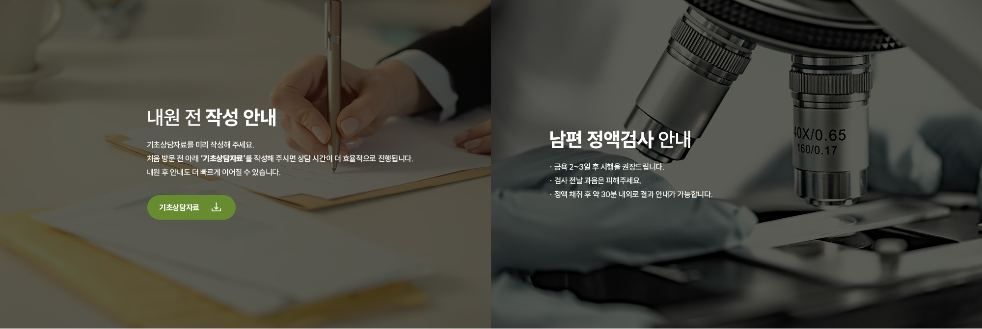 [내원 전 작성 안내] 기초상담자료를 미리 작성해 주세요. 처음 방문 전 아래 ‘기초상담자료’를 작성해 주시면 상담 시간이 더 효율적으로 진행됩니다. 내원 후 안내도 더 빠르게 이어질 수 있습니다.남편 정액검사 안내 · 금욕 2~3일 후 시행을 권장드립니다. · 검사 전날 과음은 피해주세요. · 정액 채취 후 약 30분 내외로 결과 안내가 가능합니다. 