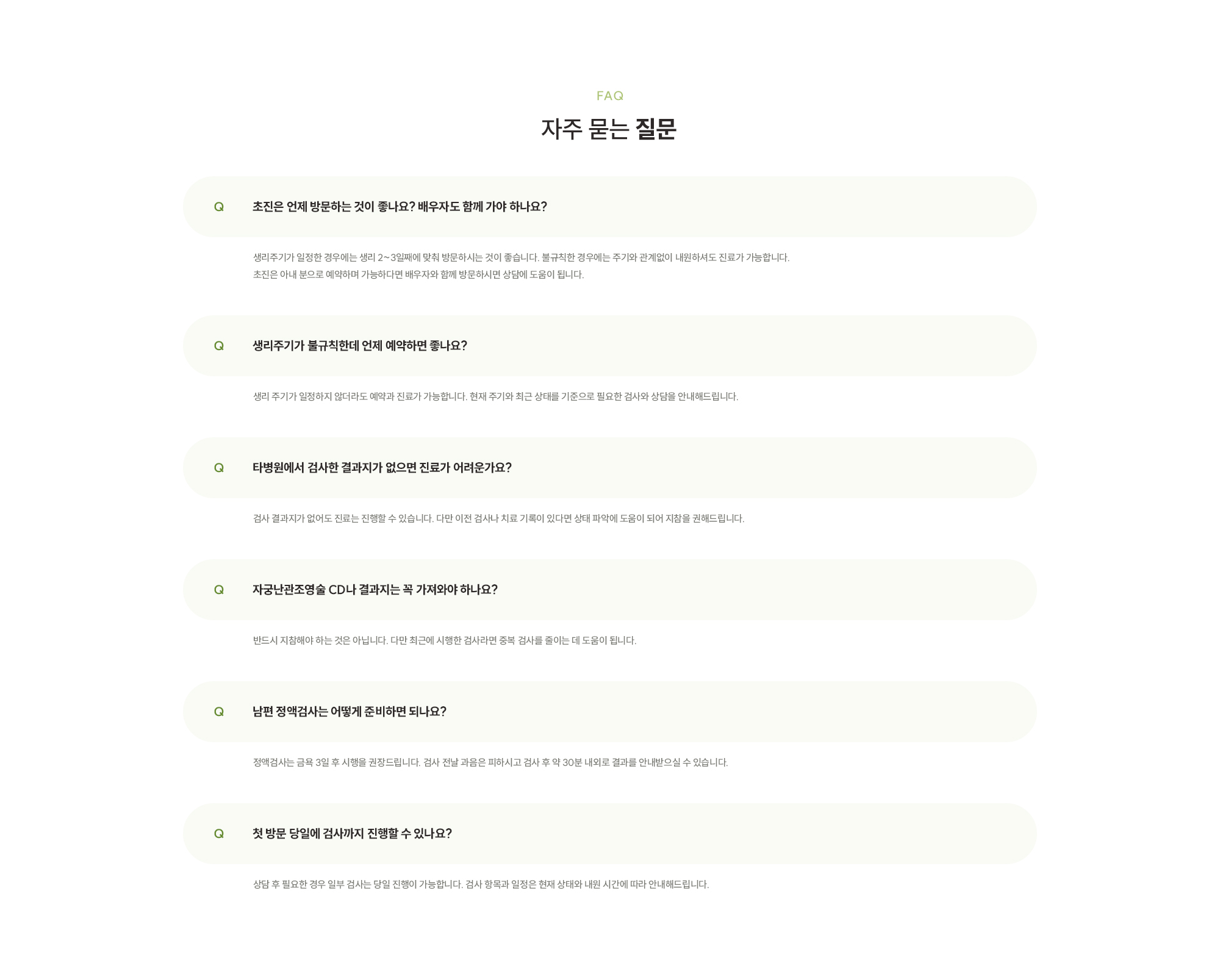[자주 묻는 질문] [초진은 언제 방문하는 것이 좋나요? 배우자도 함께 가야 하나요? / 생리주기가 일정한 경우에는 생리 2~3일째에 맞춰 방문하시는 것이 좋습니다. 불규칙한 경우에는 주기와 관계없이 내원하셔도 진료가 가능합니다. 초진은 아내 분으로 예약하며 가능하다면 배우자와 함께 방문하시면 상담에 도움이 됩니다.] [생리주기가 불규칙한데 언제 예약하면 좋나요? / 생리 주기가 일정하지 않더라도 예약과 진료가 가능합니다. 현재 주기와 최근 상태를 기준으로 필요한 검사와 상담을 안내해드립니다.] [ 타병원에서 검사한 결과지가 없으면 진료가 어려운가요?/ 검사 결과지가 없어도 진료는 진행할 수 있습니다. 다만 이전 검사나 치료 기록이 있다면 상태 파악에 도움이 되어 지참을 권해드립니다.] [ 자궁난관조영술 CD나 결과지는 꼭 가져와야 하나요?/ 반드시 지참해야 하는 것은 아닙니다. 다만 최근에 시행한 검사라면 중복 검사를 줄이는 데 도움이 됩니다.] [ 남편 정액검사는 어떻게 준비하면 되나요? / 정액검사는 금욕 3일 후 시행을 권장드립니다. 검사 전날 과음은 피하시고 검사 후 약 30분 내외로 결과를 안내받으실 수 있습니다.] [ 첫 방문 당일에 검사까지 진행할 수 있나요? / 상담 후 필요한 경우 일부 검사는 당일 진행이 가능합니다. 검사 항목과 일정은 현재 상태와 내원 시간에 따라 안내해드립니다.]