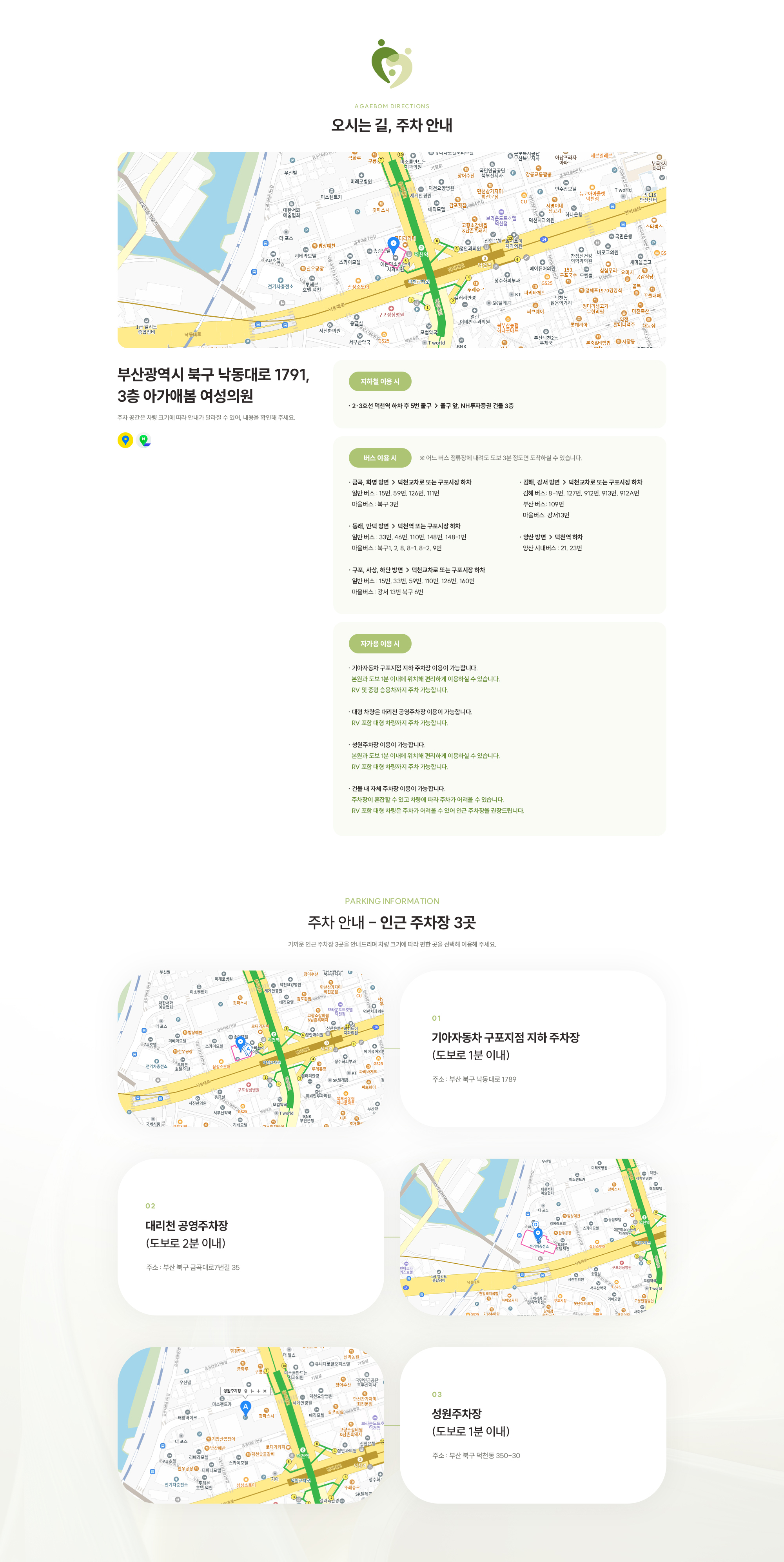 [오시는 길, 주차 안내] 부산광역시 북구 낙동대로 1791, 3층 아가애봄 여성의원 [지하철 이용 시 · 2·3호선 덕천역 하차 후 5번 출구 → 출구 앞, NH투자증권 건물 3층 ] [버스 이용 시 부산광역시 북구 낙동대로 1791, 3층 아가애봄 여성의원· 금곡, 화명 방면 → 덕천교차로 또는 구포시장 하차 일반 버스 : 15번, 59번, 126번, 111번 마을버스 : 북구 3번 · 동래, 만덕 방면 → 덕천역 또는 구포시장 하차 일반 버스 : 33번, 46번, 110번, 148번, 148-1번 마을버스 : 북구1, 2, 8, 8-1, 8-2, 9번 · 구포, 사상, 하단 방면 → 덕천교차로 또는 구포시장 하차 일반 버스 : 15번, 33번, 59번, 110번, 126번, 160번 마을버스 : 강서 13번 북구 6번] [자가용 이용 시 · 건물 내 자체 주차장 이용이 가능합니다. ※ 다만 RV 포함 대형 차량은 주차가 어려울 수 있어 인근 주차장을 권장드립니다. · 기아자동차 구포지점 지하 주차장 이용이 가능합니다. ※ 본원 주차장이 혼잡하거나 차량에 따라 주차가 어려운 경우, 본원과 도보 1분 이내에 위치해 편리하게 이용하실 수 있습니다. ※ RV 및 중형 승용차까지 주차 가능합니다. · 대형 차량은 대리천 공영주차장 이용이 가능합니다. ※ RV 포함 대형 차량까지 주차 가능합니다. ] [주차 안내 - 인근 주차장 2곳 (1)대리천 공영주차장 (도보로 2분 이내 주소 : 부산 북구 금곡대로7번길 35)  (2)대리천 공영주차장 (도보로 2분 이내)기아자동차 구포지점 지하 주차장 (도보로 1분 이내) 주소 : 부산 북구 낙동대로 1789 ]    