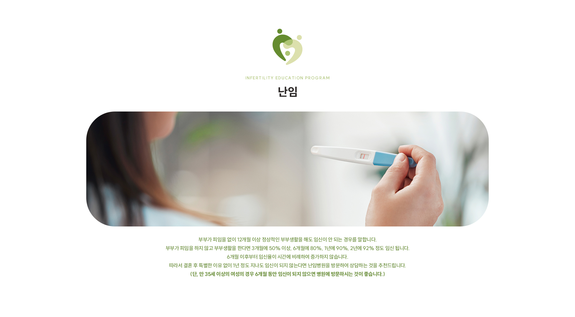 [난임] 부부가 피임을 없이 12개월 이상 정상적인 부부생활을 해도 임신이 안 되는 경우를 말합니다. 부부가 피임을 하지 않고 부부생활을 한다면 3개월에 50% 이상, 6개월에 80%, 1년에 90%, 2년에 92% 정도 임신 됩니다. 6개월 이후부터 임신율이 시간에 비례하여 증가하지 않습니다. 따라서 결혼 후 특별한 이유 없이 1년 정도 지나도 임신이 되지 않는다면 난임병원을 방문하여 상담하는 것을 추천드립니다. (단, 만 35세 이상의 여성의 경우 6개월 동안 임신이 되지 않으면 병원에 방문하시는 것이 좋습니다.)