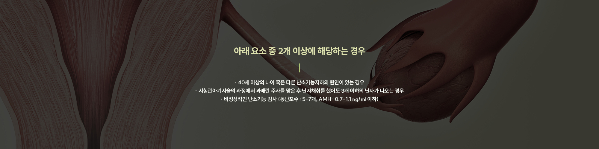 [아래 요소 중 2개 이상에 해당하는 경우] · 40세 이상의 나이 혹은 다른 난소기능저하의 원인이 있는 경우 · 시험관아기시술의 과정에서 과배란 주사를 맞은 후 난자채취를 했어도 3개 이하의 난자가 나오는 경우 · 비정상적인 난소기능 검사 (동난포수 : 5-7개, AMH : 0.7-1.1 ng/ml 이하)