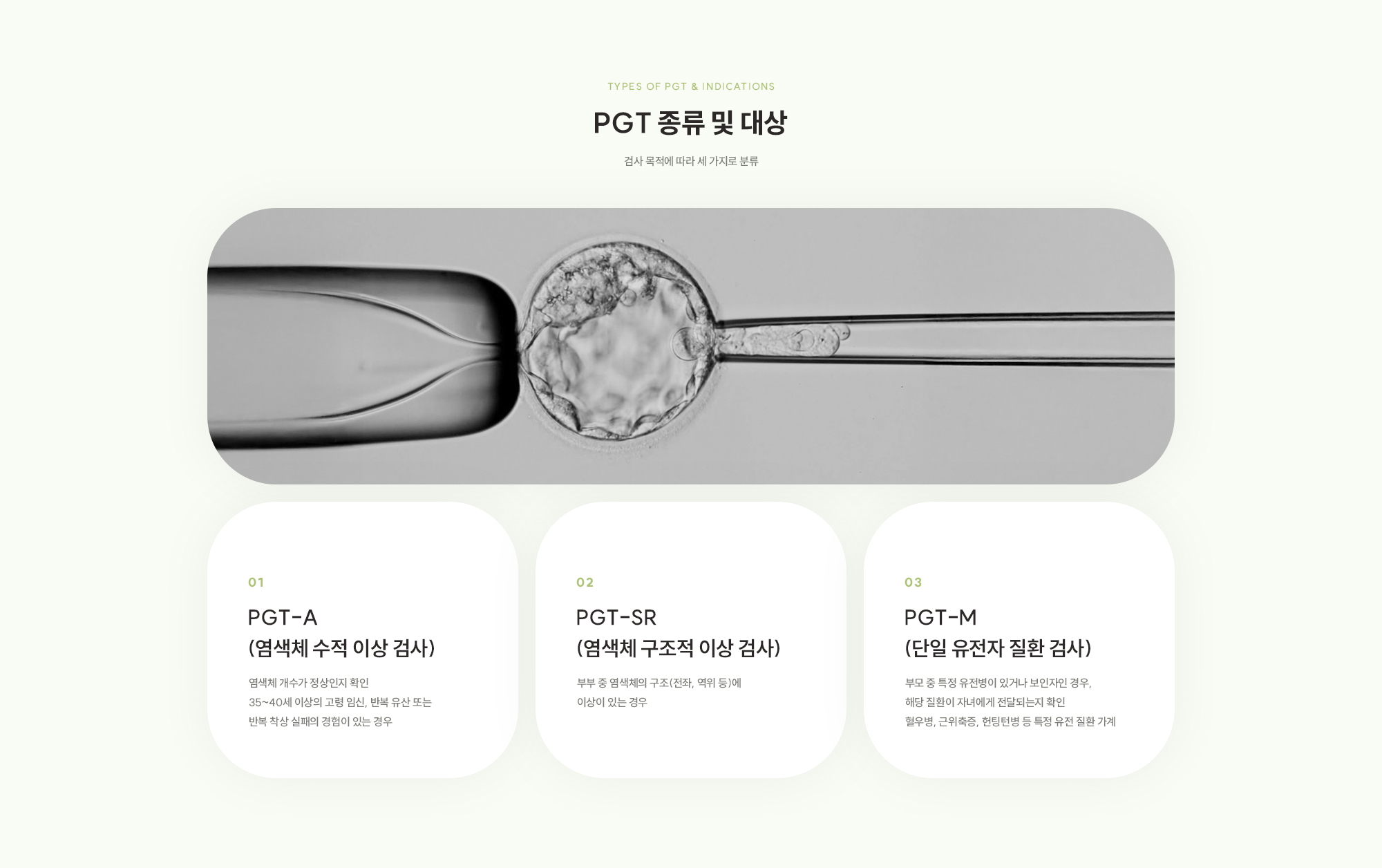 [PGT 종류 및 대상] PGT-A (염색체 수적 이상 검사) : 염색체 개수가 정상인지 확인 35~40세 이상의 고령 임신, 반복 유산 또는 반복 착상 실패의 경험이 있는 경우 / PGT-SR (염색체 구조적 이상 검사) : 부부 중 염색체의 구조(전좌, 역위 등)에 이상이 있는 경우 / PGT-M (단일 유전자 질환 검사) : 부모 중 특정 유전병이 있거나 보인자인 경우, 해당 질환이 자녀에게 전달되는지 확인 혈우병, 근위축증, 헌팅턴병 등 특정 유전 질환 가계